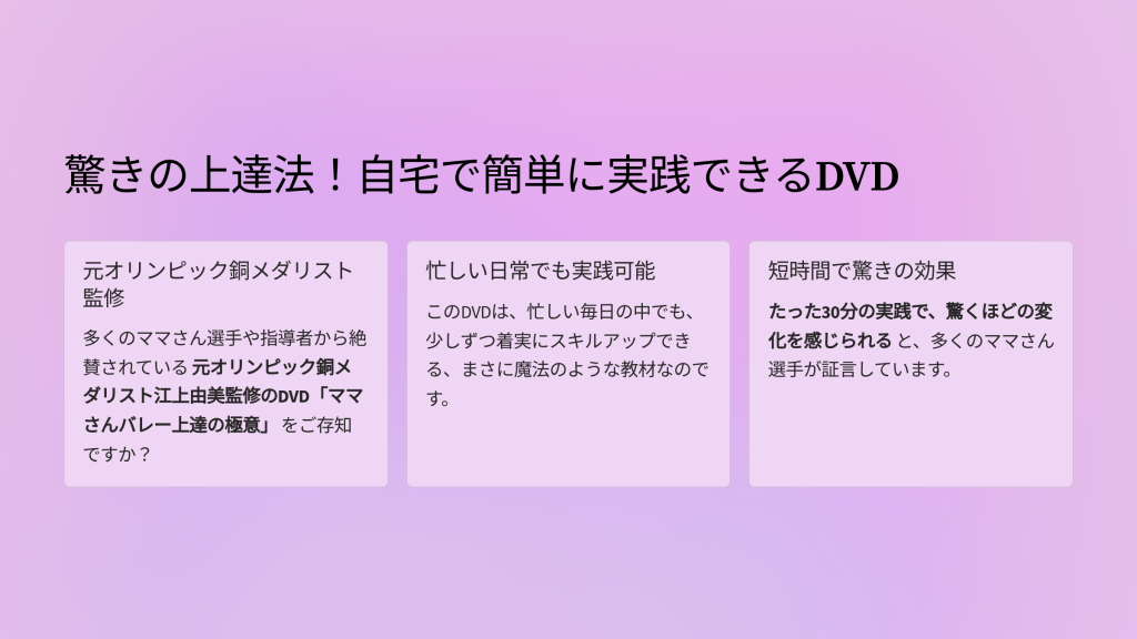 バレーボールに情熱を注ぐあなた。毎週の練習を楽しみに頑張っているのに、なかなか思うように上達できずに悩んでいませんか？
目次
驚きの上達法！自宅で簡単に実践できるDVD
1. 驚きの上達法！自宅で簡単に実践できるDVD
このDVDで学べる驚きの内容
2. このDVDで学べる驚きの内容
名コーチの指導をいつでもどこでも
3. 名コーチの指導をいつでもどこでも
オンライン版で、より便利に！
4. オンライン版で、より便利に！
あなたのバレーボールライフが変わる瞬間
5. あなたのバレーボールライフが変わる瞬間
驚きの上達法！自宅で簡単に実践できるDVD